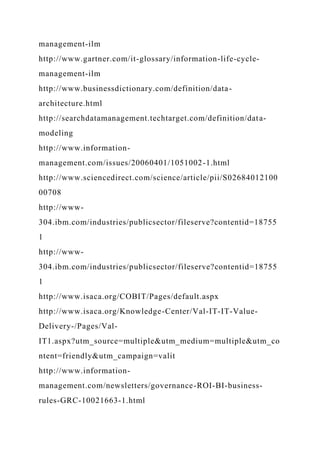 management-ilm
http://www.gartner.com/it-glossary/information-life-cycle-
management-ilm
http://www.businessdictionary.com/definition/data-
architecture.html
http://searchdatamanagement.techtarget.com/definition/data-
modeling
http://www.information-
management.com/issues/20060401/1051002-1.html
http://www.sciencedirect.com/science/article/pii/S02684012100
00708
http://www-
304.ibm.com/industries/publicsector/fileserve?contentid=18755
1
http://www-
304.ibm.com/industries/publicsector/fileserve?contentid=18755
1
http://www.isaca.org/COBIT/Pages/default.aspx
http://www.isaca.org/Knowledge-Center/Val-IT-IT-Value-
Delivery-/Pages/Val-
IT1.aspx?utm_source=multiple&utm_medium=multiple&utm_co
ntent=friendly&utm_campaign=valit
http://www.information-
management.com/newsletters/governance-ROI-BI-business-
rules-GRC-10021663-1.html
 