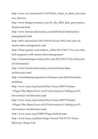 http://www.cio.com/article/114750/Six_Steps_to_Data_Governa
nce_Success
http://www.datagovernance.com/fw_the_DGI_data_governance_
framework.html
http://www.businessdictionary.com/definition/information-
management.html
http://tdwi.org/articles/2012/05/01/lesson-2012-the-year-of-
master-data-management.aspx
http://blogs.gartner.com/andrew_white/2013/04/17/we-are-only-
half-pregnant-with-master-data-management/
http://informationgovernance101.com/2013/05/21/the-lifecycle-
of-information/
http://www.businessdictionary.com/definition/data-
architecture.html
http://searchdatamanagement.techtarget.com/definition/data-
modeling
http://www.isaca.org/Journal/Past-Issues/2007/Volume-
1/Pages/The-Many-Faces-of-IT-Governance-Crafting-an-IT-
Governance-Architecture.aspx
http://www.isaca.org/Journal/Past-Issues/2007/Volume-
1/Pages/The-Many-Faces-of-IT-Governance-Crafting-an-IT-
Governance-Architecture.aspx
http://www.isaca.org/COBIT/Pages/default.aspx
http://www.isaca.org/Knowledge-Center/Val-IT-IT-Value-
Delivery-/Pages/Val-
 
