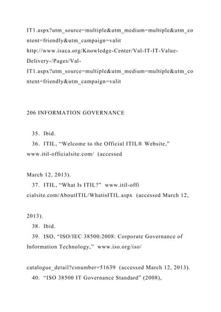 IT1.aspx?utm_source=multiple&utm_medium=multiple&utm_co
ntent=friendly&utm_campaign=valit
http://www.isaca.org/Knowledge-Center/Val-IT-IT-Value-
Delivery-/Pages/Val-
IT1.aspx?utm_source=multiple&utm_medium=multiple&utm_co
ntent=friendly&utm_campaign=valit
206 INFORMATION GOVERNANCE
35. Ibid.
36. ITIL, “Welcome to the Official ITIL® Website,”
www.itil-officialsite.com/ (accessed
March 12, 2013).
37. ITIL, “What Is ITIL?” www.itil-offi
cialsite.com/AboutITIL/WhatisITIL.aspx (accessed March 12,
2013).
38. Ibid.
39. ISO, “ISO/IEC 38500:2008: Corporate Governance of
Information Technology,” www.iso.org/iso/
catalogue_detail?csnumber=51639 (accessed March 12, 2013).
40. “ISO 38500 IT Governance Standard” (2008),
 
