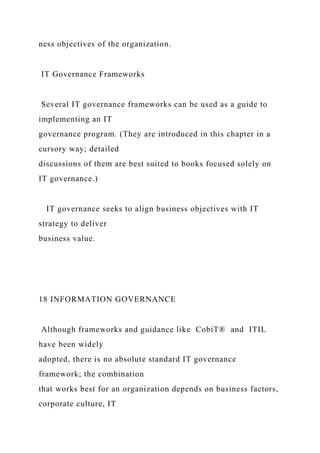 ness objectives of the organization.
IT Governance Frameworks
Several IT governance frameworks can be used as a guide to
implementing an IT
governance program. (They are introduced in this chapter in a
cursory way; detailed
discussions of them are best suited to books focused solely on
IT governance.)
IT governance seeks to align business objectives with IT
strategy to deliver
business value.
18 INFORMATION GOVERNANCE
Although frameworks and guidance like CobiT® and ITIL
have been widely
adopted, there is no absolute standard IT governance
framework; the combination
that works best for an organization depends on business factors,
corporate culture, IT
 