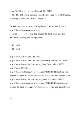 www.38500.org/ (accessed March 12, 2013).
41. The following discussion and quotes are from Phil Neray,
“Beating the Breach: 10 Best Practices
for Database Security and Compliance,” November 3, 2011,
http://datasafestorage.wordpress
.com/2011/11/15/beating-the-breach-10-best-practices-for-
database-security-and-compliance/.
42. Ibid
43. Ibid
http://www.itil-officialsite.com/
http://www.itil-officialsite.com/AboutITIL/WhatisITIL.aspx
http://www.iso.org/iso/catalogue_detail?csnumber=51639
http://www.38500.org/
http://datasafestorage.wordpress.com/2011/11/15/beating-the-
breach-10-best-practices-for-database-security-and-compliance/
http://www.iso.org/iso/catalogue_detail?csnumber=51639
http://datasafestorage.wordpress.com/2011/11/15/beating-the-
breach-10-best-practices-for-database-security-and-compliance/
207
 