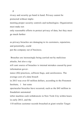 P
rivacy and security go hand in hand. Privacy cannot be
protected without imple-
menting proper security controls and technologies. Organization
must make not
only reasonable efforts to protect privacy of data, but they must
go much further
as privacy breaches are damaging to its customers, reputation,
and potentially, could
put the company out of business.
Breaches are increasingly being carried out by malicious
attacks, but also a sig-
nifi cant source of breaches is internal mistakes caused by poor
information gover-
nance (IG) practices, software bugs, and carelessness. The
average cost of a data breach
in 2013 was over $5 million dollars, according to the Ponemon
Institute, 1 but some
spectacular breaches have occurred, such as the $45 million in
fraudulent automated
teller machine cash withdrawals in New York City within hours
in early 2013, and the
110 million customer records breached at giant retailer Target
 