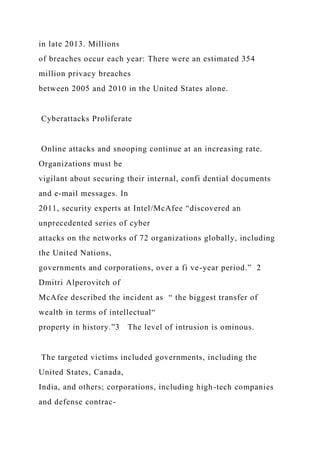 in late 2013. Millions
of breaches occur each year: There were an estimated 354
million privacy breaches
between 2005 and 2010 in the United States alone.
Cyberattacks Proliferate
Online attacks and snooping continue at an increasing rate.
Organizations must be
vigilant about securing their internal, confi dential documents
and e-mail messages. In
2011, security experts at Intel/McAfee “discovered an
unprecedented series of cyber
attacks on the networks of 72 organizations globally, including
the United Nations,
governments and corporations, over a fi ve-year period.” 2
Dmitri Alperovitch of
McAfee described the incident as “ the biggest transfer of
wealth in terms of intellectual“
property in history.”3 The level of intrusion is ominous.
The targeted victims included governments, including the
United States, Canada,
India, and others; corporations, including high-tech companies
and defense contrac-
 