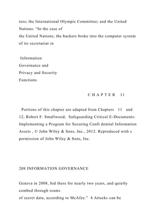tors; the International Olympic Committee; and the United
Nations. “In the case of
the United Nations, the hackers broke into the computer system
of its secretariat in
Information
Governance and
Privacy and Security
Functions
C H A P T E R 11
Portions of this chapter are adapted from Chapters 11 and
12, Robert F. Smallwood, Safeguarding Critical E-Documents:
Implementing a Program for Securing Confi dential Information
Assets , © John Wiley & Sons, Inc., 2012. Reproduced with s
permission of John Wiley & Sons, Inc.
208 INFORMATION GOVERNANCE
Geneva in 2008, hid there for nearly two years, and quietly
combed through reams
of secret data, according to McAfee.” 4 Attacks can be
 