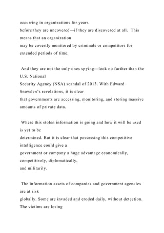 occurring in organizations for years
before they are uncovered—if they are discovered at all. This
means that an organization
may be covertly monitored by criminals or competitors for
extended periods of time.
And they are not the only ones spying—look no further than the
U.S. National
Security Agency (NSA) scandal of 2013. With Edward
Snowden’s revelations, it is clear
that governments are accessing, monitoring, and storing massive
amounts of private data.
Where this stolen information is going and how it will be used
is yet to be
determined. But it is clear that possessing this competitive
intelligence could give a
government or company a huge advantage economically,
competitively, diplomatically,
and militarily.
The information assets of companies and government agencies
are at risk
globally. Some are invaded and eroded daily, without detection.
The victims are losing
 