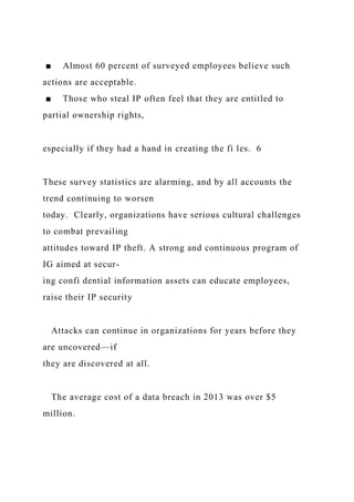 ■ Almost 60 percent of surveyed employees believe such
actions are acceptable.
■ Those who steal IP often feel that they are entitled to
partial ownership rights,
especially if they had a hand in creating the fi les. 6
These survey statistics are alarming, and by all accounts the
trend continuing to worsen
today. Clearly, organizations have serious cultural challenges
to combat prevailing
attitudes toward IP theft. A strong and continuous program of
IG aimed at secur-
ing confi dential information assets can educate employees,
raise their IP security
Attacks can continue in organizations for years before they
are uncovered—if
they are discovered at all.
The average cost of a data breach in 2013 was over $5
million.
 
