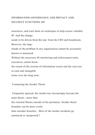 INFORMATION GOVERNANCE AND PRIVACY AND
SECURITY FUNCTIONS 209
awareness, and train them on techniques to help secure valuable
IP. And the change
needs to be driven from the top: from the CEO and boardroom.
However, the mag-
nitude of the problem in any organization cannot be accurately
known or measured.
Without the necessary IG monitoring and enforcement tools,
executives cannot know
the extent of the erosion of information assets and the real cost
in cash and intangible
terms over the long term.
Countering the Insider Threat
Frequently ignored, the insider has increasingly become the
main threat—more than
the external threats outside of the perimeter. Insider threat
breaches can be more costly
than outsider breaches. Most of the insider incidents go
unnoticed or unreported.7
 