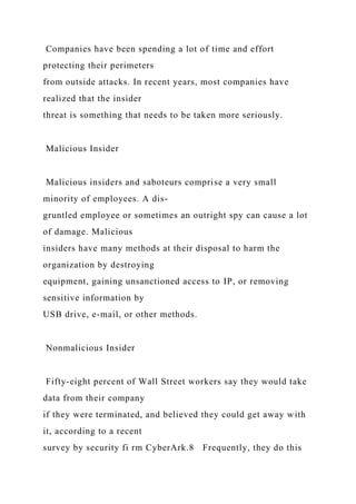 Companies have been spending a lot of time and effort
protecting their perimeters
from outside attacks. In recent years, most companies have
realized that the insider
threat is something that needs to be taken more seriously.
Malicious Insider
Malicious insiders and saboteurs comprise a very small
minority of employees. A dis-
gruntled employee or sometimes an outright spy can cause a lot
of damage. Malicious
insiders have many methods at their disposal to harm the
organization by destroying
equipment, gaining unsanctioned access to IP, or removing
sensitive information by
USB drive, e-mail, or other methods.
Nonmalicious Insider
Fifty-eight percent of Wall Street workers say they would take
data from their company
if they were terminated, and believed they could get away with
it, according to a recent
survey by security fi rm CyberArk.8 Frequently, they do this
 