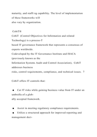 maturity, and staffi ng capability. The level of implementation
of these frameworks will
also vary by organization.
CobiT®
CobiT (Control Objectives for Information and related
Technology) is a process-T
based IT governance framework that represents a consensus of
experts worldwide.
Codeveloped by the IT Governance Institute and ISACA
(previously known as the
Information Systems Audit and Control Association), CobiT
addresses business
risks, control requirements, compliance, and technical issues. 7
CobiT offers IT controls that:
■ Cut IT risks while gaining business value from IT under an
umbrella of a glob-
ally accepted framework.
■ Assist in meeting regulatory compliance requirements.
■ Utilize a structured approach for improved reporting and
management deci-
 