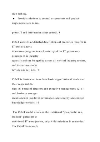 sion making.
■ Provide solutions to control assessments and project
implementations to im-
prove IT and information asset control. 8
CobiT consists of detailed descriptions of processes required in
IT and also tools
to measure progress toward maturity of the IT governance
program. It is industry
agnostic and can be applied across all vertical industry sectors,
and it continues to be
revised and refi ned. 9
CobiT is broken out into three basic organizational levels and
their responsibili-
ties: (1) board of directors and executive management; (2) IT
and business manage-
ment; and (3) line-level governance, and security and control
knowledge workers. 10
The CobiT model draws on the traditional “plan, build, run,
monitor” paradigm of
traditional IT management, only with variations in semantics.
The CobiT framework
 