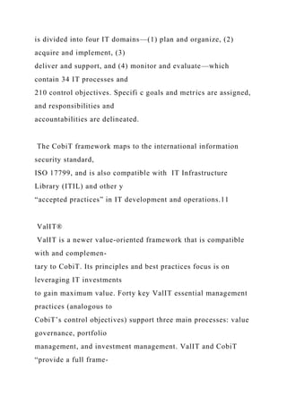 is divided into four IT domains—(1) plan and organize, (2)
acquire and implement, (3)
deliver and support, and (4) monitor and evaluate—which
contain 34 IT processes and
210 control objectives. Specifi c goals and metrics are assigned,
and responsibilities and
accountabilities are delineated.
The CobiT framework maps to the international information
security standard,
ISO 17799, and is also compatible with IT Infrastructure
Library (ITIL) and other y
“accepted practices” in IT development and operations.11
ValIT®
ValIT is a newer value-oriented framework that is compatible
with and complemen-
tary to CobiT. Its principles and best practices focus is on
leveraging IT investments
to gain maximum value. Forty key ValIT essential management
practices (analogous to
CobiT’s control objectives) support three main processes: value
governance, portfolio
management, and investment management. ValIT and CobiT
“provide a full frame-
 
