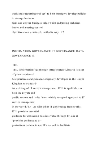 work and supporting tool set” to help managers develop policies
to manage business
risks and deliver business value while addressing technical
issues and meeting control
objectives in a structured, methodic way. 12
INFORMATION GOVERNANCE, IT GOVERNANCE, DATA
GOVERNANCE 19
ITIL
ITIL (Information Technology Infrastructure Library) is a set
of process-oriented
best practices and guidance originally developed in the United
Kingdom to standard-
ize delivery of IT service management. ITIL is applicable to
both the private and
public sectors and is the “most widely accepted approach to IT
service management
in the world.”13 As with other IT governance frameworks,
ITIL provides essential
guidance for delivering business value through IT, and it
“provides guidance to or-
ganizations on how to use IT as a tool to facilitate
 