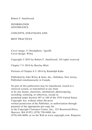 Robert F. Smallwood
INFORMATION
GOVERNANCE
CONCEPTS, STRATEGIES AND
BEST PRACTICES
Cover image: © iStockphoto / IgorZh
Cover design: Wiley
Copyright © 2014 by Robert F. Smallwood. All rights reserved.
Chapter 7 © 2014 by Barclay Blair
Portions of Chapter 8 © 2014 by Randolph Kahn
Published by John Wiley & Sons, Inc., Hoboken, New Jersey.
Published simultaneously in Canada.
No part of this publication may be reproduced, stored in a
retrieval system, or transmitted in any form
or by any means, electronic, mechanical, photocopying,
recording, scanning, or otherwise, except as
permitted under Section 107 or 108 of the 1976 United States
Copyright Act, without either the prior
written permission of the Publisher, or authorization through
payment of the appropriate per-copy fee
to the Copyright Clearance Center, Inc., 222 Rosewood Drive,
Danvers, MA 01923, (978) 750-8400, fax
(978) 646-8600, or on the Web at www.copyright.com. Requests
 