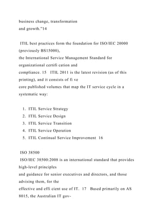 business change, transformation
and growth.”14
ITIL best practices form the foundation for ISO/IEC 20000
(previously BS15000),
the International Service Management Standard for
organizational certifi cation and
compliance. 15 ITIL 2011 is the latest revision (as of this
printing), and it consists of fi ve
core published volumes that map the IT service cycle in a
systematic way:
1. ITIL Service Strategy
2. ITIL Service Design
3. ITIL Service Transition
4. ITIL Service Operation
5. ITIL Continual Service Improvement 16
ISO 38500
ISO/IEC 38500:2008 is an international standard that provides
high-level principles
and guidance for senior executives and directors, and those
advising them, for the
effective and effi cient use of IT. 17 Based primarily on AS
8015, the Australian IT gov-
 