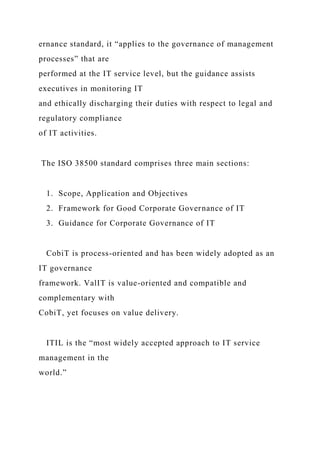 ernance standard, it “applies to the governance of management
processes” that are
performed at the IT service level, but the guidance assists
executives in monitoring IT
and ethically discharging their duties with respect to legal and
regulatory compliance
of IT activities.
The ISO 38500 standard comprises three main sections:
1. Scope, Application and Objectives
2. Framework for Good Corporate Governance of IT
3. Guidance for Corporate Governance of IT
CobiT is process-oriented and has been widely adopted as an
IT governance
framework. ValIT is value-oriented and compatible and
complementary with
CobiT, yet focuses on value delivery.
ITIL is the “most widely accepted approach to IT service
management in the
world.”
 