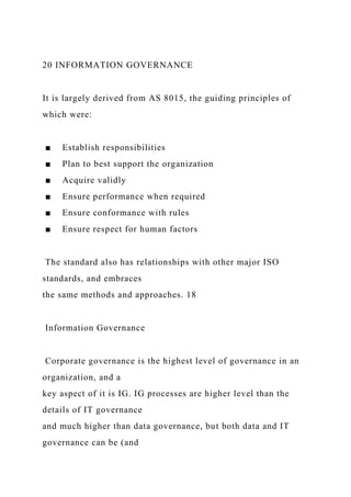 20 INFORMATION GOVERNANCE
It is largely derived from AS 8015, the guiding principles of
which were:
■ Establish responsibilities
■ Plan to best support the organization
■ Acquire validly
■ Ensure performance when required
■ Ensure conformance with rules
■ Ensure respect for human factors
The standard also has relationships with other major ISO
standards, and embraces
the same methods and approaches. 18
Information Governance
Corporate governance is the highest level of governance in an
organization, and a
key aspect of it is IG. IG processes are higher level than the
details of IT governance
and much higher than data governance, but both data and IT
governance can be (and
 