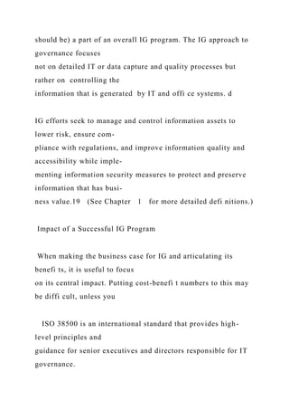 should be) a part of an overall IG program. The IG approach to
governance focuses
not on detailed IT or data capture and quality processes but
rather on controlling the
information that is generated by IT and offi ce systems. d
IG efforts seek to manage and control information assets to
lower risk, ensure com-
pliance with regulations, and improve information quality and
accessibility while imple-
menting information security measures to protect and preserve
information that has busi-
ness value.19 (See Chapter 1 for more detailed defi nitions.)
Impact of a Successful IG Program
When making the business case for IG and articulating its
benefi ts, it is useful to focus
on its central impact. Putting cost-benefi t numbers to this may
be diffi cult, unless you
ISO 38500 is an international standard that provides high-
level principles and
guidance for senior executives and directors responsible for IT
governance.
 