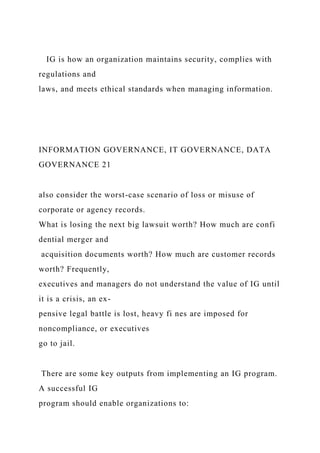 IG is how an organization maintains security, complies with
regulations and
laws, and meets ethical standards when managing information.
INFORMATION GOVERNANCE, IT GOVERNANCE, DATA
GOVERNANCE 21
also consider the worst-case scenario of loss or misuse of
corporate or agency records.
What is losing the next big lawsuit worth? How much are confi
dential merger and
acquisition documents worth? How much are customer records
worth? Frequently,
executives and managers do not understand the value of IG until
it is a crisis, an ex-
pensive legal battle is lost, heavy fi nes are imposed for
noncompliance, or executives
go to jail.
There are some key outputs from implementing an IG program.
A successful IG
program should enable organizations to:
 