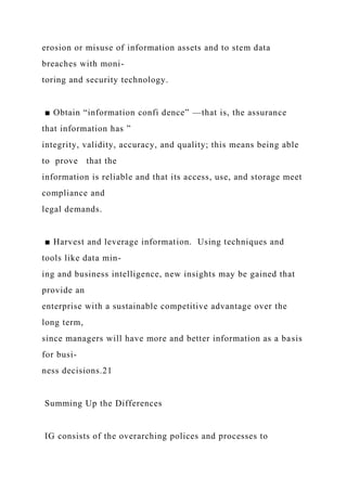erosion or misuse of information assets and to stem data
breaches with moni-
toring and security technology.
■ Obtain “information confi dence” —that is, the assurance
that information has ”
integrity, validity, accuracy, and quality; this means being able
to prove that the
information is reliable and that its access, use, and storage meet
compliance and
legal demands.
■ Harvest and leverage information. Using techniques and
tools like data min-
ing and business intelligence, new insights may be gained that
provide an
enterprise with a sustainable competitive advantage over the
long term,
since managers will have more and better information as a basis
for busi-
ness decisions.21
Summing Up the Differences
IG consists of the overarching polices and processes to
 