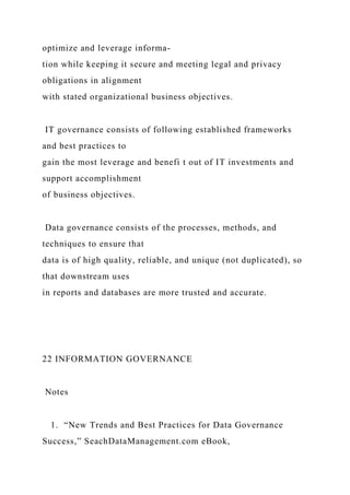 optimize and leverage informa-
tion while keeping it secure and meeting legal and privacy
obligations in alignment
with stated organizational business objectives.
IT governance consists of following established frameworks
and best practices to
gain the most leverage and benefi t out of IT investments and
support accomplishment
of business objectives.
Data governance consists of the processes, methods, and
techniques to ensure that
data is of high quality, reliable, and unique (not duplicated), so
that downstream uses
in reports and databases are more trusted and accurate.
22 INFORMATION GOVERNANCE
Notes
1. “New Trends and Best Practices for Data Governance
Success,” SeachDataManagement.com eBook,
 