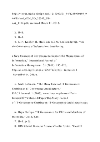 http://viewer.media.bitpipe.com/1216309501_94/1288990195_9
46/Talend_sDM_SO_32247_EB-
ook_1104.pdf, accessed March 11, 2013.
2. Ibid.
3. Ibid.
4. M.N. Kooper, R. Maes, and E.E.O. RoosLindgreen, “On
the Governance of Information: Introducing
a New Concept of Governance to Support the Management of
Information,” International Journal of
Information Management 31 (2011): 195–120,
http://dl.acm.org/citation.cfm?id=2297895 . (accessed t
November 14, 2013).
5. Nick Robinson, “The Many Faces of IT Governance:
Crafting an IT Governance Architecture,”
ISACA Journal 1 (2007), www.isaca.org/Journal/Past-
Issues/2007/Volume-1/Pages/The-Many-Faces-l
of-IT-Governance-Crafting-an-IT-Governance-Architecture.aspx
6. Bryn Phillips, “IT Governance for CEOs and Members of
the Board,” 2012, p.18.
7. Ibid., p.26.
8. IBM Global Business Services/Public Sector, “Control
 