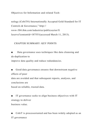 Objectives for Information and related Tech-
nology (CobiT®) Internationally Accepted Gold Standard for IT
Controls & Governance,” http://
www-304.ibm.com/industries/publicsector/fi
leserve?contentid=187551(accessed March 11, 2013).
CHAPTER SUMMARY: KEY POINTS
■ Data governance uses techniques like data cleansing and
de-duplication to
improve data quality and reduce redundancies.
■ Good data governance ensures that downstream negative
effects of poor
data are avoided and that subsequent reports, analyses, and
conclusions are
based on reliable, trusted data.
■ IT governance seeks to align business objectives with IT
strategy to deliver
business value.
■ CobiT is processoriented and has been widely adopted as an
IT governance
 