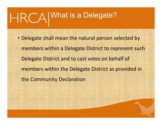 What is a Delegate?
• Delegate shall mean the natural person selected by 
members within a Delegate District to represent such 
Delegate District and to cast votes on behalf of 
members within the Delegate District as provided in 
the Community Declaration
 