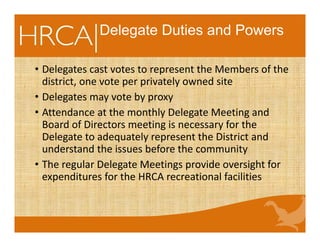 Delegate Duties and Powers
• Delegates cast votes to represent the Members of the 
district, one vote per privately owned site
• Delegates may vote by proxy
• Attendance at the monthly Delegate Meeting and 
Board of Directors meeting is necessary for the 
Delegate to adequately represent the District and 
understand the issues before the community 
• The regular Delegate Meetings provide oversight for 
expenditures for the HRCA recreational facilities 
 