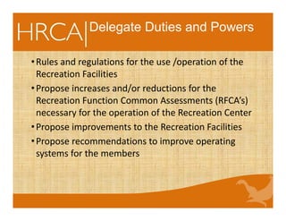 Delegate Duties and Powers
•Rules and regulations for the use /operation of the 
Recreation Facilities
•Propose increases and/or reductions for the 
Recreation Function Common Assessments (RFCA’s) 
necessary for the operation of the Recreation Center
•Propose improvements to the Recreation Facilities
•Propose recommendations to improve operating 
systems for the members
 
