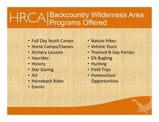 Backcountry Wilderness Area
Programs Offered
• Full Day Youth Camps
• Horse Camps/Classes
• Archery Lessons
• Hayrides
• History
• Star Gazing
• Art
• Horseback Rides
• Events
• Nature Hikes
• Vehicle Tours
• Themed B‐Day Parties
• Elk Bugling
• Hunting
• Field Trips
• Homeschool 
Opportunities
 