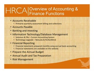 Overview of Accounting &
Finance Functions
• Accounts Receivable
• Primarily quarterly assessment billing and collections
• Accounts Payable 
• Banking and Investing
• Information Technology/Database Management
• Solomon & FRx – Current Accounting System 
• Technology Upgrade – Netsuite & PerfectMind
• Financial Reporting
• Financial statements prepared monthly using accrual basis accounting
• Financial statements are available on the website
• Prepare the Annual Budget
• Annual Audit and Tax Preparation
• Risk Management
 