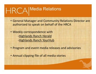 • General Manager and Community Relations Director are 
authorized to speak on behalf of the HRCA
• Weekly correspondence with
‐Highlands Ranch Herald
‐Highlands Ranch YourHub
• Program and event media releases and advisories
• Annual clipping file of all media stories
Media Relations
 