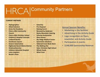 Community Partners
CURRENT PARTNERS
• Alphagraphics 
• Allied Exteriors
• Arma Dei Academy                                        
• Cherry Hills Community 
Church      
• Cherry Hills Christian School         
• Children’s Hospital Colorado
• Coldwell Banker
• Davidsons Liquors
• Groove Automotive
• Highlands Ranch Metro District
• HindmanSanchez
• Littleton Adventist Hospital
• Lotus Jewelers
• Nicolo’s Pizza
• SolarCity
• Pro Disposal
• Raising Cane’s
• Renewal by Andersen
• Rocky Mountain Catering
• Schomp Automotive
• Shea Homes
• Sky Ridge Medical Center
• Symmetrix Solutions
• Tattered Cover Book Store
• The Melting Pot
• Valor Christian High School
• Whole Foods
• Wind Crest
Annual Sponsor Benefits:
• Marketing in the facilities
• Advertising in the Activity Guide
• Logo recognition on flyers,     
newsletter and Activity Guide
• Participation in events
• $148,000 Sponsorship Revenue
 