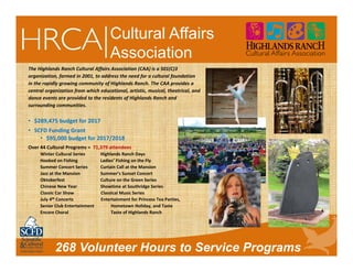 268 Volunteer Hours to Service Programs
Cultural Affairs
Association
The Highlands Ranch Cultural Affairs Association (CAA) is a 501(C)3
organization, formed in 2001, to address the need for a cultural foundation
in the rapidly growing community of Highlands Ranch. The CAA provides a
central organization from which educational, artistic, musical, theatrical, and
dance events are provided to the residents of Highlands Ranch and
surrounding communities.
• $289,475 budget for 2017
• SCFD Funding Grant
• $95,000 budget for 2017/2018
Over 44 Cultural Programs =  71,379 attendees
Winter Cultural Series          Highlands Ranch Days       
Hooked on Fishing                Ladies’ Fishing on the Fly                     
Summer Concert Series        Curtain Call at the Mansion
Jazz at the Mansion               Summer’s Sunset Concert                 
Oktoberfest                             Culture on the Green Series
Chinese New Year                  Showtime at Southridge Series
Classic Car Show Classical Music Series
July 4th Concerts Entertainment for Princess Tea Parties,
Senior Club Entertainment               Hometown Holiday, and Taste
Encore Choral  Taste of Highlands Ranch
 