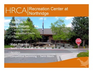 Recreation Center at
Northridge
62,685 Sq. Ft.
• Special Features
• Tennis Pavilion
• Racquetball Courts     
• Gym
• Saunas          
• Major Programs
• Tennis / Racquetball 
• Aerobics
• Competitive Swimming  ‐ Swim Meets
62,685 Sq. Ft.
• Special Features
• Tennis Pavilion
• Racquetball Courts     
• Gym
• Saunas          
• Major Programs
• Tennis / Racquetball 
• Aerobics
• Competitive Swimming  ‐ Swim Meets
 