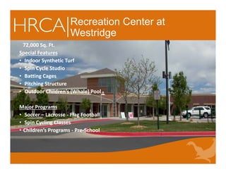 Recreation Center at
Westridge
72,000 Sq. Ft.
Special Features
• Indoor Synthetic Turf 
• Spin Cycle Studio
• Batting Cages
• Pitching Structure
• Outdoor Children’s (Whale) Pool 
Major Programs
• Soccer – Lacrosse ‐ Flag Football 
• Spin Cycling Classes
• Children’s Programs ‐ Pre‐School
72,000 Sq. Ft.
Special Features
• Indoor Synthetic Turf 
• Spin Cycle Studio
• Batting Cages
• Pitching Structure
• Outdoor Children’s (Whale) Pool 
Major Programs
• Soccer – Lacrosse ‐ Flag Football 
• Spin Cycling Classes
• Children’s Programs ‐ Pre‐School
 