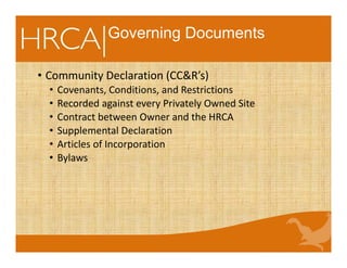 Governing Documents
• Community Declaration (CC&R’s)
• Covenants, Conditions, and Restrictions
• Recorded against every Privately Owned Site
• Contract between Owner and the HRCA
• Supplemental Declaration
• Articles of Incorporation
• Bylaws
 