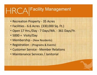 Facility Management
• Recreation Property ‐ 35 Acres
• Facilities ‐ 6.6 Acres  (330,000 Sq. Ft.)
• Open 17 Hrs./Day ‐ 7 Days/Wk. ‐ 361 Days/Yr.
• 5000 +  Visits/Day
• Membership ‐ (New Residents)
• Registration ‐ (Programs & Events)
• Customer Service ‐ Member Relations
• Maintenance Services / Janitorial
 