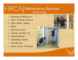 Maintenance Services
(Steve Lang)
• Preventative Maintenance 
• HVAC ‐ Plumbing ‐ Electrical 
• Pools ‐ Pumps ‐ Motors 
• Boilers
• Light Construction
• Painting ‐ Dry Wall ‐ Tile
• Cardio Machines
• Landscaping ‐ Fences 
• Snow Removal
• Events ‐ Set‐up ‐ Tear‐down 
 