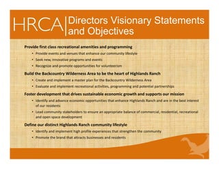 Directors Visionary Statements
and Objectives
Provide first class recreational amenities and programming
• Provide events and venues that enhance our community lifestyle 
• Seek new, innovative programs and events 
• Recognize and promote opportunities for volunteerism 
Build the Backcountry Wilderness Area to be the heart of Highlands Ranch
• Create and implement a master plan for the Backcountry Wilderness Area 
• Evaluate and implement recreational activities, programming and potential partnerships 
Foster development that drives sustainable economic growth and supports our mission
• Identify and advance economic opportunities that enhance Highlands Ranch and are in the best interest 
of our residents 
• Lead community stakeholders to ensure an appropriate balance of commercial, residential, recreational 
and open space development 
Define our distinct Highlands Ranch community lifestyle
• Identify and implement high profile experiences that strengthen the community 
• Promote the brand that attracts businesses and residents 
 