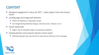 CONTENT
 Recipient engagement is focus for 2017 – make subject lines and content
count!
 Landing page and image path domains
 Check for blacklist or reputation issues.
 Are images being hosted by Eloqua, internal server, Amazon, etc.?
 Social media links
 Higher risk for possible target of reputation problems.
 Sending domain versus bounce domain (return-path)
 Whitelisting both (not just the IP) to help ensure delivery of the message.
 