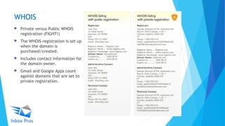 WHOIS
 Private versus Public WHOIS
registration (FIGHT!)
 The WHOIS registration is set up
when the domain is
purchased/created.
 Includes contact information for
the domain owner.
 Gmail and Google Apps count
against domains that are set to
private registration.
 
