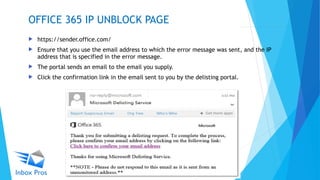  https://sender.office.com/
 Ensure that you use the email address to which the error message was sent, and the IP
address that is specified in the error message.
 The portal sends an email to the email you supply.
 Click the confirmation link in the email sent to you by the delisting portal.
OFFICE 365 IP UNBLOCK PAGE
 