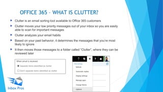 OFFICE 365 – WHAT IS CLUTTER?
 Clutter is an email sorting tool available to Office 365 customers
 Clutter moves your low priority messages out of your inbox so you are easily
able to scan for important messages
 Clutter analyzes your email habits
 Based on your past behavior, it determines the messages that you’re most
likely to ignore
 It then moves those messages to a folder called “Clutter”, where they can be
reviewed later
 