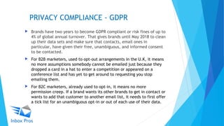 PRIVACY COMPLIANCE - GDPR
 Brands have two years to become GDPR compliant or risk fines of up to
4% of global annual turnover. That gives brands until May 2018 to clean
up their data sets and make sure that contacts, email ones in
particular, have given their free, unambiguous, and informed consent
to be contacted.
 For B2B marketers, used to opt-out arrangements in the U.K, it means
no more assumptions somebody cannot be emailed just because they
dropped a card in a hat to enter a competition or appeared on a
conference list and has yet to get around to requesting you stop
emailing them.
 For B2C marketers, already used to opt-in, it means no more
permission creep. If a brand wants its other brands to get in contact or
wants to add that customer to another email list, it needs to first offer
a tick list for an unambiguous opt-in or out of each use of their data.
 