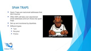 SPAM TRAPS
 Spam Traps are real email addresses that
don’t bounce
 Often ISPs will take over abandoned
email addresses and turn those into spam
traps
 Set up and monitored by blacklists
 Different types:
 Typo
 Recycled
 Pristine
 