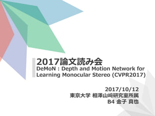 DeMoN : Depth and Motion Network for
Learning Monocular Stereo (CVPR2017)
2017論文読み会
2017/10/12
東京大学 相澤山﨑研究室所属
B4 金子 真也
 