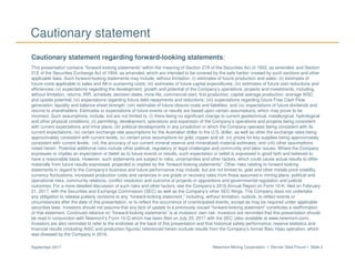 Newmont Mining Corporation I Denver Gold Forum I Slide 2September 2017
Cautionary statement
Cautionary statement regarding forward-looking statements:
This presentation contains “forward-looking statements” within the meaning of Section 27A of the Securities Act of 1933, as amended, and Section
21E of the Securities Exchange Act of 1934, as amended, which are intended to be covered by the safe harbor created by such sections and other
applicable laws. Such forward-looking statements may include, without limitation: (i) estimates of future production and sales; (ii) estimates of
future costs applicable to sales and All-in sustaining costs; (iii) estimates of future capital expenditures; (iv) estimates of future cost reductions and
efficiencies; (v) expectations regarding the development, growth and potential of the Company’s operations, projects and investments, including,
without limitation, returns, IRR, schedule, decision dates, mine life, commercial start, first production, capital average production, average AISC
and upside potential; (vi) expectations regarding future debt repayments and reductions; (vii) expectations regarding future Free Cash Flow
generation, liquidity and balance sheet strength; (viii) estimates of future closure costs and liabilities; and (ix) expectations of future dividends and
returns to shareholders. Estimates or expectations of future events or results are based upon certain assumptions, which may prove to be
incorrect. Such assumptions, include, but are not limited to: (i) there being no significant change to current geotechnical, metallurgical, hydrological
and other physical conditions; (ii) permitting, development, operations and expansion of the Company’s operations and projects being consistent
with current expectations and mine plans; (iii) political developments in any jurisdiction in which the Company operates being consistent with its
current expectations; (iv) certain exchange rate assumptions for the Australian dollar to the U.S. dollar, as well as other the exchange rates being
approximately consistent with current levels; (v) certain price assumptions for gold, copper and oil; (vi) prices for key supplies being approximately
consistent with current levels; (vii) the accuracy of our current mineral reserve and mineralized material estimates; and (viii) other assumptions
noted herein. Potential additional risks include other political, regulatory or legal challenges and community and labor issues. Where the Company
expresses or implies an expectation or belief as to future events or results, such expectation or belief is expressed in good faith and believed to
have a reasonable basis. However, such statements are subject to risks, uncertainties and other factors, which could cause actual results to differ
materially from future results expressed, projected or implied by the “forward-looking statements”. Other risks relating to forward looking
statements in regard to the Company’s business and future performance may include, but are not limited to, gold and other metals price volatility,
currency fluctuations, increased production costs and variances in ore grade or recovery rates from those assumed in mining plans, political and
operational risks, community relations, conflict resolution and outcome of projects or oppositions and governmental regulation and judicial
outcomes. For a more detailed discussion of such risks and other factors, see the Company’s 2016 Annual Report on Form 10-K, filed on February
21, 2017, with the Securities and Exchange Commission (SEC) as well as the Company’s other SEC filings. The Company does not undertake
any obligation to release publicly revisions to any “forward-looking statement,” including, without limitation, outlook, to reflect events or
circumstances after the date of this presentation, or to reflect the occurrence of unanticipated events, except as may be required under applicable
securities laws. Investors should not assume that any lack of update to a previously issued “forward-looking statement” constitutes a reaffirmation
of that statement. Continued reliance on “forward-looking statements” is at investors' own risk. Investors are reminded that this presentation should
be read in conjunction with Newmont’s Form 10-Q which has been filed on July 25, 2017 with the SEC (also available at www.newmont.com).
Investors are also reminded to refer to the endnotes at the back of this presentation and that historical safety performance, reserve statistics and
financial results (including AISC and production figures) referenced herein exclude results from the Company’s former Batu Hijau operation, which
was divested by the Company in 2016.
 