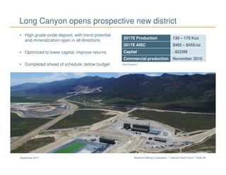 Newmont Mining Corporation I Denver Gold Forum I Slide 38September 2017
Long Canyon opens prospective new district
• High grade oxide deposit, with trend potential
and mineralization open in all directions
• Optimized to lower capital, improve returns
• Completed ahead of schedule, below budget
Mining at Long Canyon
See Endnote 2
2017E Production 130 – 170 Koz
2017E AISC $405 – $455/oz
Capital ~$225M
Commercial production November 2016
 
