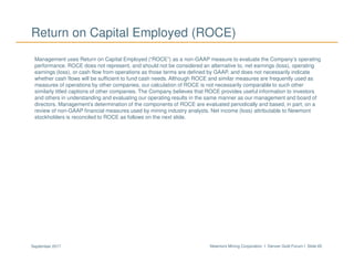 Newmont Mining Corporation I Denver Gold Forum I Slide 65September 2017
Return on Capital Employed (ROCE)
Management uses Return on Capital Employed (“ROCE”) as a non-GAAP measure to evaluate the Company’s operating
performance. ROCE does not represent, and should not be considered an alternative to, net earnings (loss), operating
earnings (loss), or cash flow from operations as those terms are defined by GAAP, and does not necessarily indicate
whether cash flows will be sufficient to fund cash needs. Although ROCE and similar measures are frequently used as
measures of operations by other companies, our calculation of ROCE is not necessarily comparable to such other
similarly titled captions of other companies. The Company believes that ROCE provides useful information to investors
and others in understanding and evaluating our operating results in the same manner as our management and board of
directors. Management’s determination of the components of ROCE are evaluated periodically and based, in part, on a
review of non-GAAP financial measures used by mining industry analysts. Net income (loss) attributable to Newmont
stockholders is reconciled to ROCE as follows on the next slide.
 